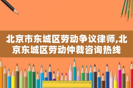 北京市東城區(qū)勞動爭議律師,北京東城區(qū)勞動仲裁咨詢熱線