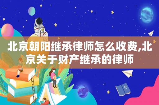北京朝陽(yáng)繼承律師怎么收費(fèi),北京關(guān)于財(cái)產(chǎn)繼承的律師