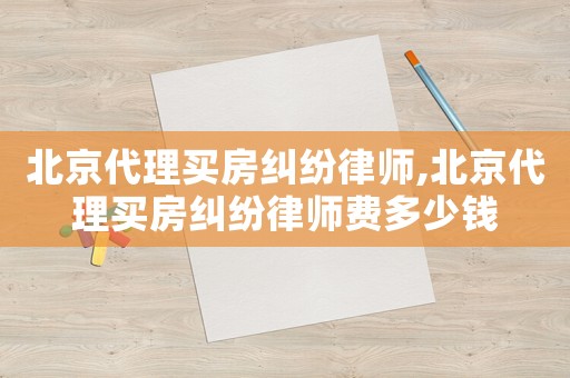 北京代理買房糾紛律師,北京代理買房糾紛律師費多少錢