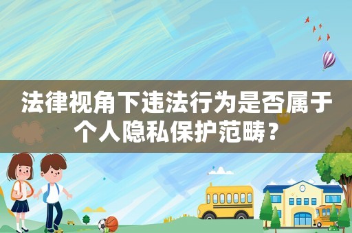 法律視角下違法行為是否屬于個(gè)人隱私保護(hù)范疇？