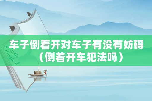 車(chē)子倒著開(kāi)對(duì)車(chē)子有沒(méi)有妨礙（倒著開(kāi)車(chē)犯法嗎）