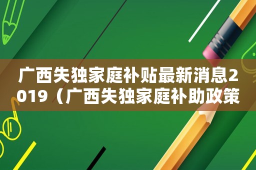 廣西失獨(dú)家庭補(bǔ)貼最新消息2019（廣西失獨(dú)家庭補(bǔ)助政策標(biāo)準(zhǔn)）