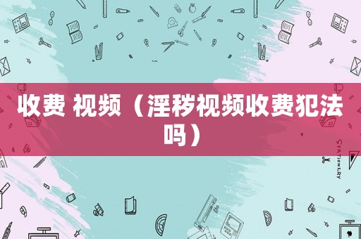 收費(fèi) 視頻（淫穢視頻收費(fèi)犯法嗎）