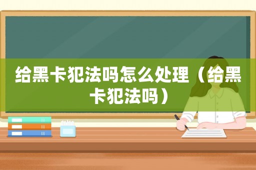 給黑卡犯法嗎怎么處理（給黑卡犯法嗎）