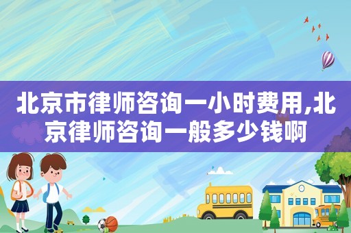 北京市律師咨詢一小時費用,北京律師咨詢一般多少錢啊