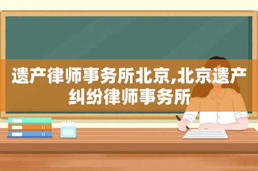 遺產(chǎn)律師事務(wù)所北京,北京遺產(chǎn)糾紛律師事務(wù)所