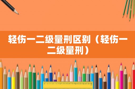輕傷一二級(jí)量刑區(qū)別（輕傷一二級(jí)量刑）
