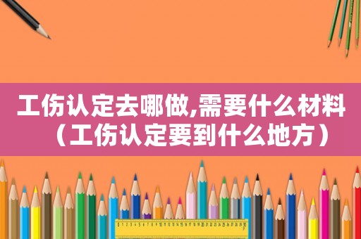 工傷認(rèn)定去哪做,需要什么材料（工傷認(rèn)定要到什么地方）