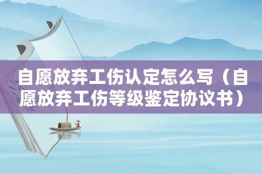 自愿放棄工傷認(rèn)定怎么寫（自愿放棄工傷等級鑒定協(xié)議書）