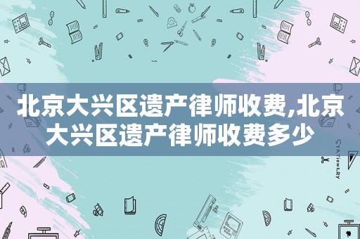 北京大興區(qū)遺產(chǎn)律師收費(fèi),北京大興區(qū)遺產(chǎn)律師收費(fèi)多少