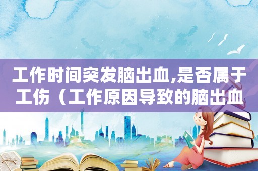 工作時間突發(fā)腦出血,是否屬于工傷（工作原因?qū)е碌哪X出血是工傷嗎）