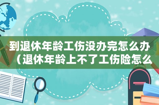 到退休年齡工傷沒(méi)辦完怎么辦（退休年齡上不了工傷險(xiǎn)怎么辦）