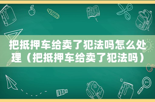 把抵押車給賣了犯法嗎怎么處理（把抵押車給賣了犯法嗎）