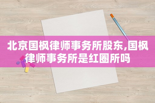 北京國(guó)楓律師事務(wù)所股東,國(guó)楓律師事務(wù)所是紅圈所嗎
