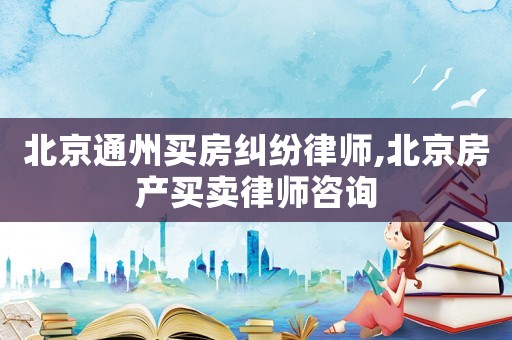 北京通州買房糾紛律師,北京房產買賣律師咨詢