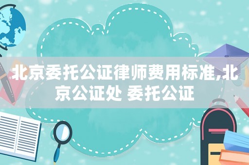 北京委托公證律師費(fèi)用標(biāo)準(zhǔn),北京公證處 委托公證