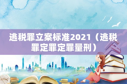 逃稅罪立案標(biāo)準(zhǔn)2021（逃稅罪定罪定罪量刑）