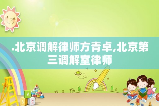 .北京調(diào)解律師方青卓,北京第三調(diào)解室律師