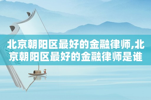 北京朝陽區(qū)最好的金融律師,北京朝陽區(qū)最好的金融律師是誰