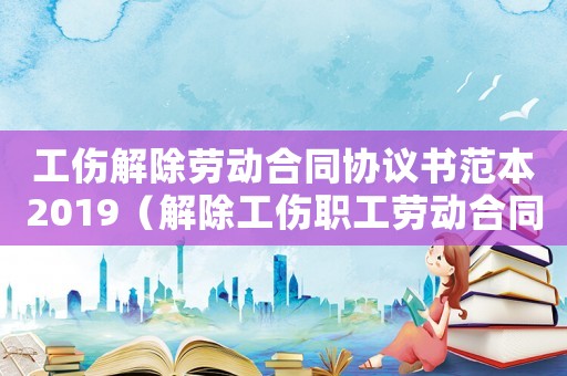 工傷解除勞動(dòng)合同協(xié)議書范本2019（解除工傷職工勞動(dòng)合同爭(zhēng)議判決）