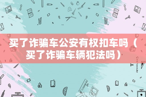 買了詐騙車公安有權(quán)扣車嗎（買了詐騙車輛犯法嗎）