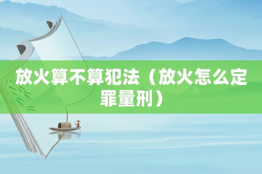 放火算不算犯法（放火怎么定罪量刑）