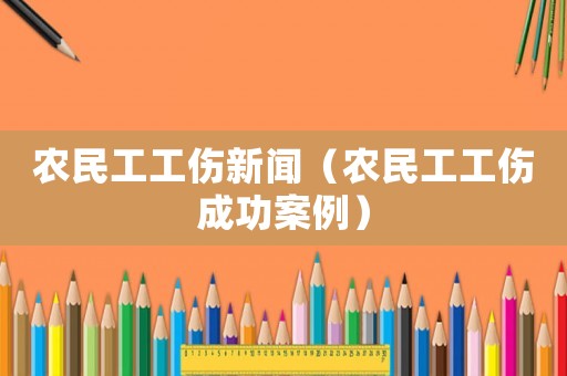 農(nóng)民工工傷新聞（農(nóng)民工工傷成功案例）