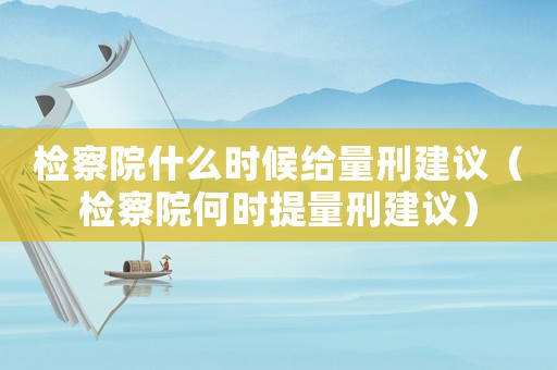 檢察院什么時(shí)候給量刑建議（檢察院何時(shí)提量刑建議）