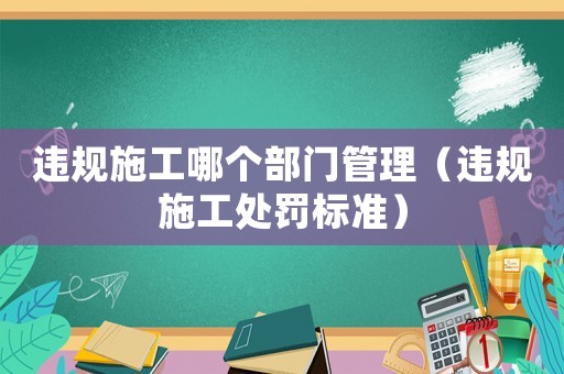 違規(guī)施工哪個部門管理（違規(guī)施工處罰標準）
