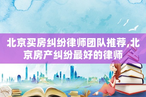 北京買房糾紛律師團(tuán)隊推薦,北京房產(chǎn)糾紛最好的律師