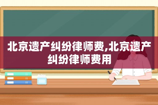 北京遺產(chǎn)糾紛律師費(fèi),北京遺產(chǎn)糾紛律師費(fèi)用