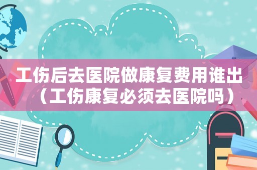 工傷后去醫(yī)院做康復(fù)費用誰出（工傷康復(fù)必須去醫(yī)院嗎）