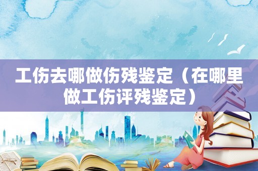 工傷去哪做傷殘鑒定（在哪里做工傷評殘鑒定）