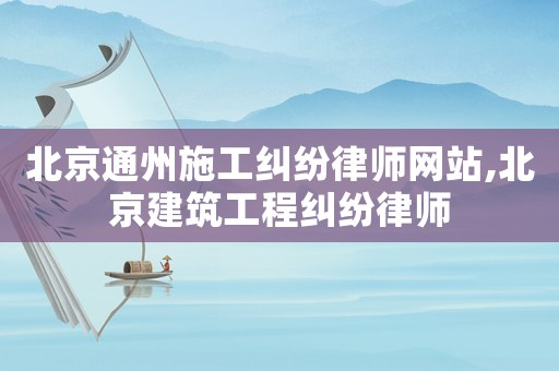北京通州施工糾紛律師網(wǎng)站,北京建筑工程糾紛律師