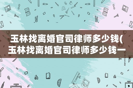 玉林找離婚官司律師多少錢(玉林找離婚官司律師多少錢一個(gè)月)