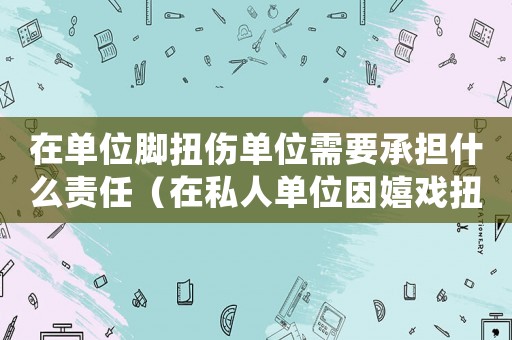 在單位腳扭傷單位需要承擔(dān)什么責(zé)任（在私人單位因嬉戲扭傷腳算工傷嗎）