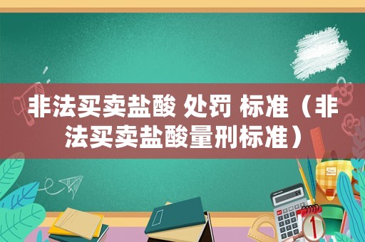 非法買賣鹽酸 處罰 標(biāo)準(zhǔn)（非法買賣鹽酸量刑標(biāo)準(zhǔn)）