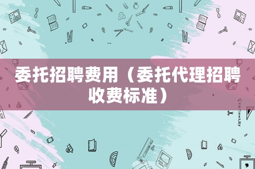 委托招聘費(fèi)用（委托代理招聘收費(fèi)標(biāo)準(zhǔn)）