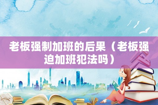 老板強制加班的后果（老板強迫加班犯法嗎）