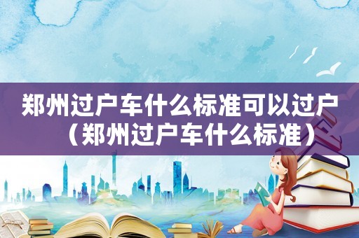 鄭州過戶車什么標(biāo)準(zhǔn)可以過戶（鄭州過戶車什么標(biāo)準(zhǔn)）