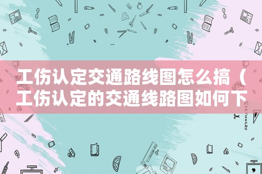工傷認(rèn)定交通路線圖怎么搞（工傷認(rèn)定的交通線路圖如何下載）