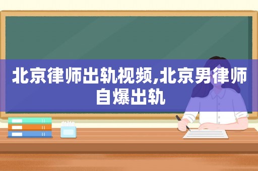 北京律師出軌視頻,北京男律師自爆出軌