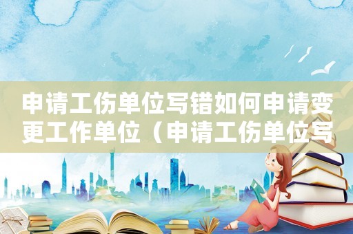 申請(qǐng)工傷單位寫錯(cuò)如何申請(qǐng)變更工作單位（申請(qǐng)工傷單位寫錯(cuò)如何申請(qǐng)變更）