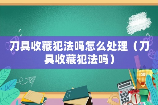 刀具收藏犯法嗎怎么處理（刀具收藏犯法嗎）