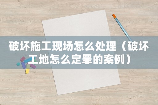 破壞施工現(xiàn)場(chǎng)怎么處理（破壞工地怎么定罪的案例）