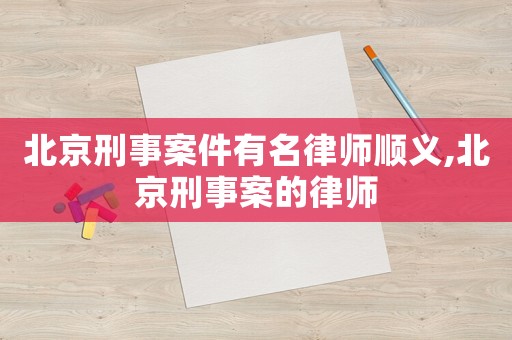 北京刑事案件有名律師順義,北京刑事案的律師