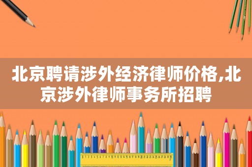 北京聘請涉外經(jīng)濟律師價格,北京涉外律師事務(wù)所招聘