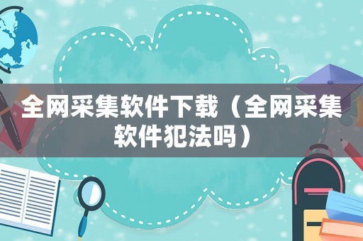 全網(wǎng)采集軟件下載（全網(wǎng)采集軟件犯法嗎）