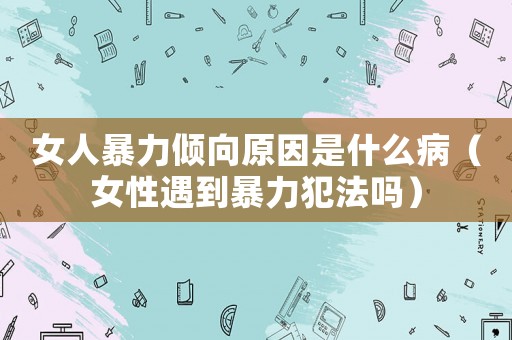 女人暴力傾向原因是什么病（女性遇到暴力犯法嗎）