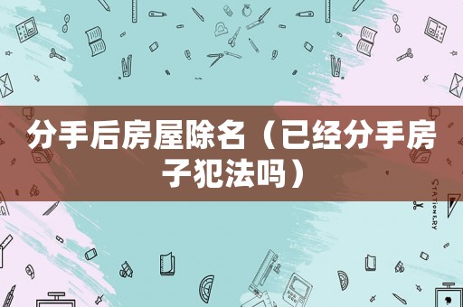 分手后房屋除名（已經(jīng)分手房子犯法嗎）
